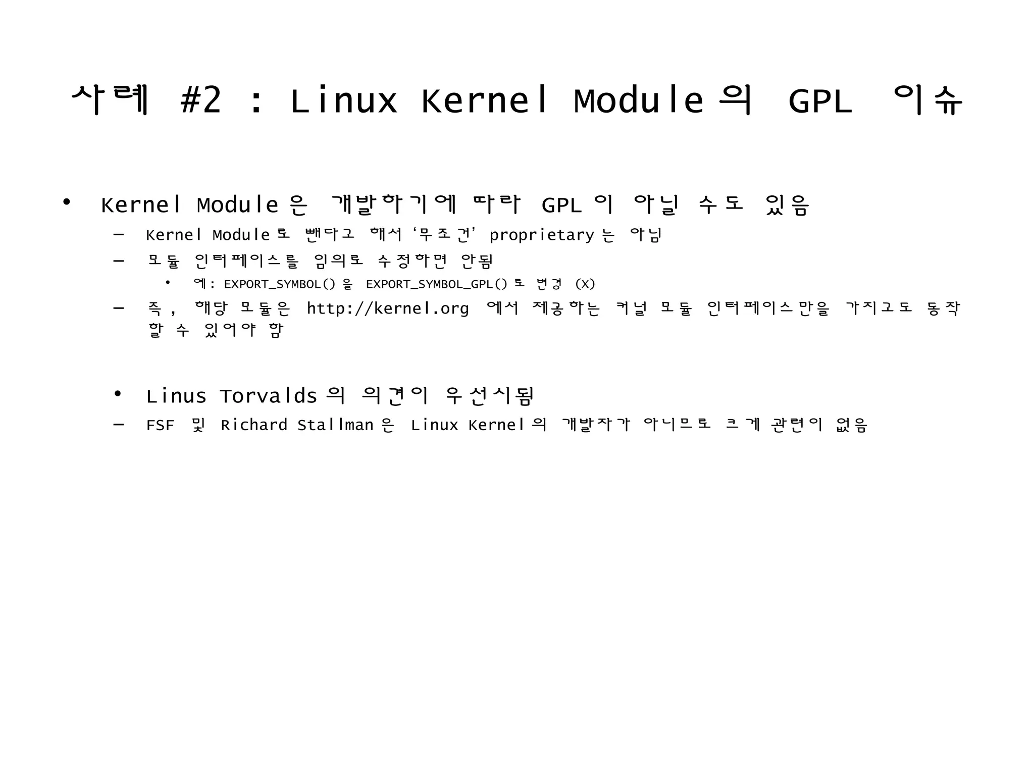사례 #2 : Linux Kernel Module 의 GPL 이슈
• Kernel Module 은 개발하기에 따라 GPL 이 아닐 수도 있음
– Kernel Module 로 뺀다고 해서 ‘무조건’ proprietary 는 아님
– 모듈 인터페이스를 임의로 수정하면 안됨
• 예 : EXPORT_SYMBOL() 을 EXPORT_SYMBOL_GPL() 로 변경 (X)
– 즉 , 해당 모듈은 http://kernel.org 에서 제공하는 커널 모듈 인터페이스만을 가지고도 동작
할 수 있어야 함
• Linus Torvalds 의 의견이 우선시됨
– FSF 및 Richard Stallman 은 Linux Kernel 의 개발자가 아니므로 크게 관련이 없음
 