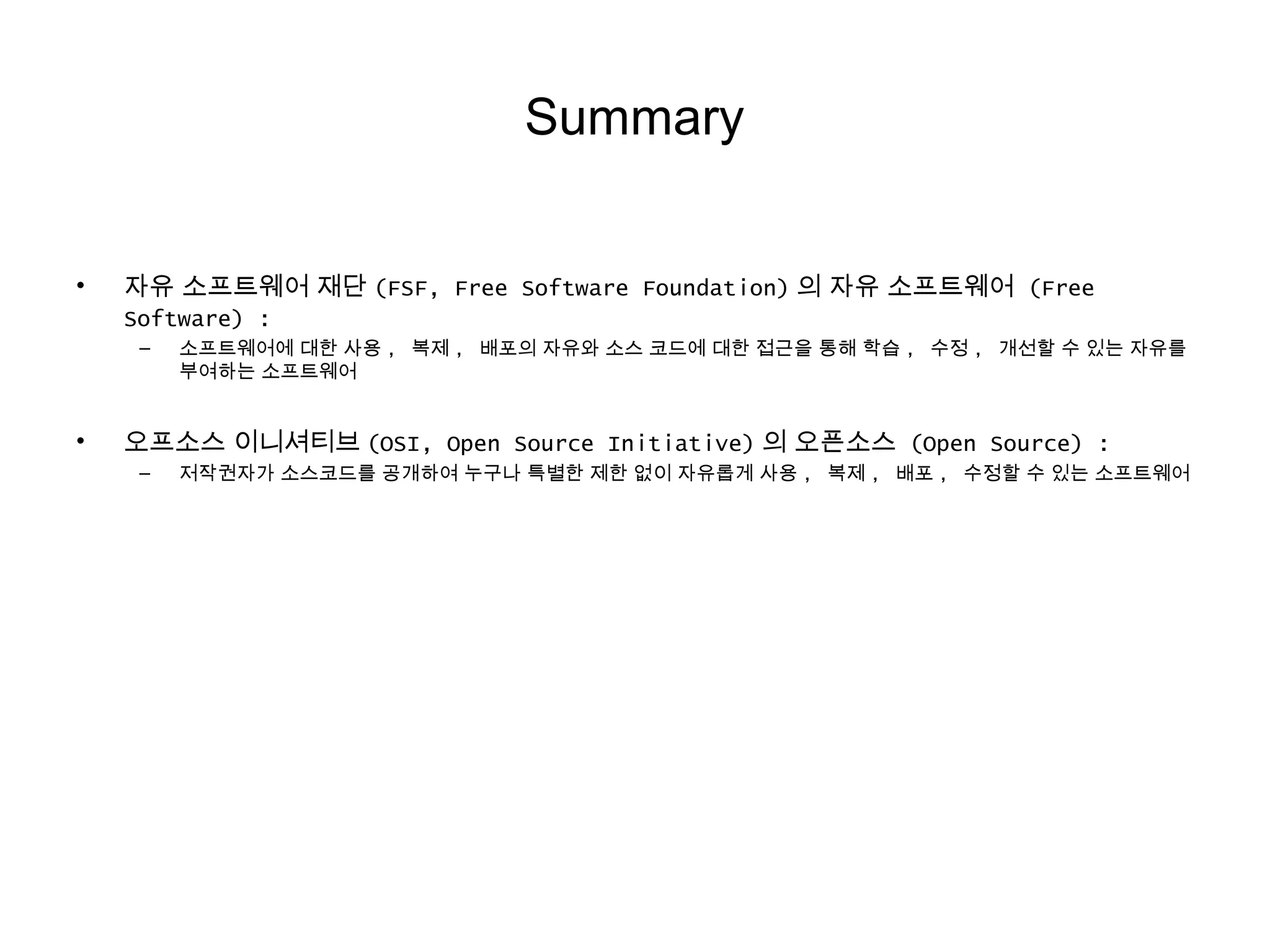 Summary
• 자유 소프트웨어 재단 (FSF, Free Software Foundation) 의 자유 소프트웨어 (Free
Software) :
– 소프트웨어에 대한 사용 , 복제 , 배포의 자유와 소스 코드에 대한 접근을 통해 학습 , 수정 , 개선할 수 있는 자유를
부여하는 소프트웨어
• 오프소스 이니셔티브 (OSI, Open Source Initiative) 의 오픈소스 (Open Source) :
– 저작권자가 소스코드를 공개하여 누구나 특별한 제한 없이 자유롭게 사용 , 복제 , 배포 , 수정할 수 있는 소프트웨어
 