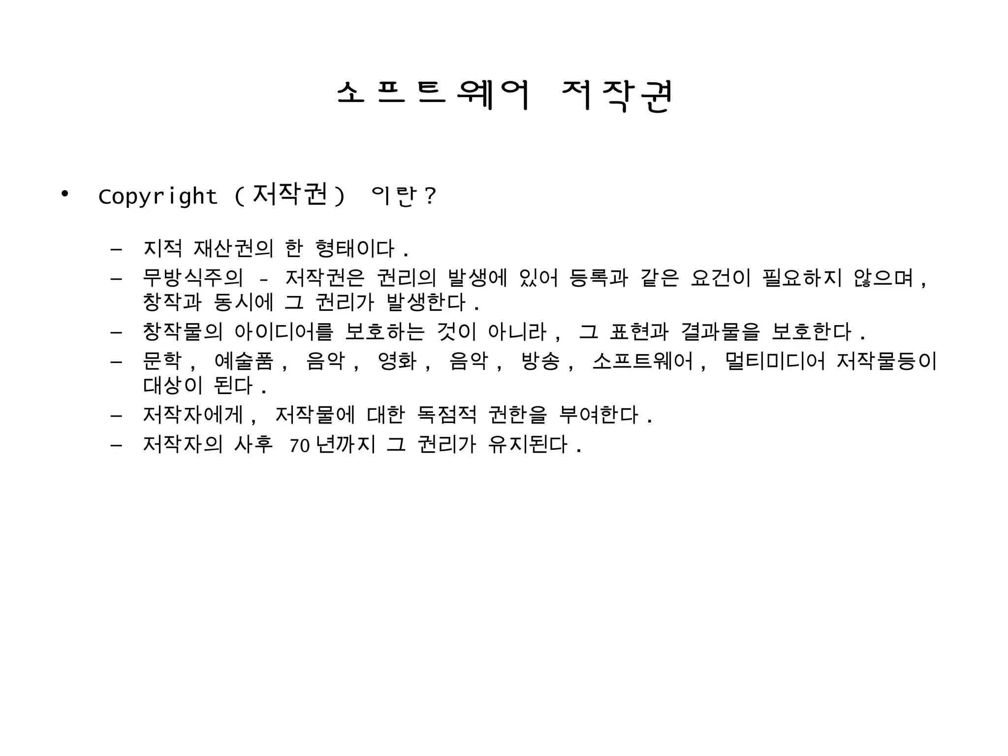 소프트웨어 저작권
• Copyright ( 저작권 ) 이란 ?
– 지적 재산권의 한 형태이다 .
– 무방식주의 - 저작권은 권리의 발생에 있어 등록과 같은 요건이 필요하지 않으며 ,
창작과 동시에 그 권리가 발생한다 .
– 창작물의 아이디어를 보호하는 것이 아니라 , 그 표현과 결과물을 보호한다 .
– 문학 , 예술품 , 음악 , 영화 , 음악 , 방송 , 소프트웨어 , 멀티미디어 저작물등이
대상이 된다 .
– 저작자에게 , 저작물에 대한 독점적 권한을 부여한다 .
– 저작자의 사후 70 년까지 그 권리가 유지된다 .
 
