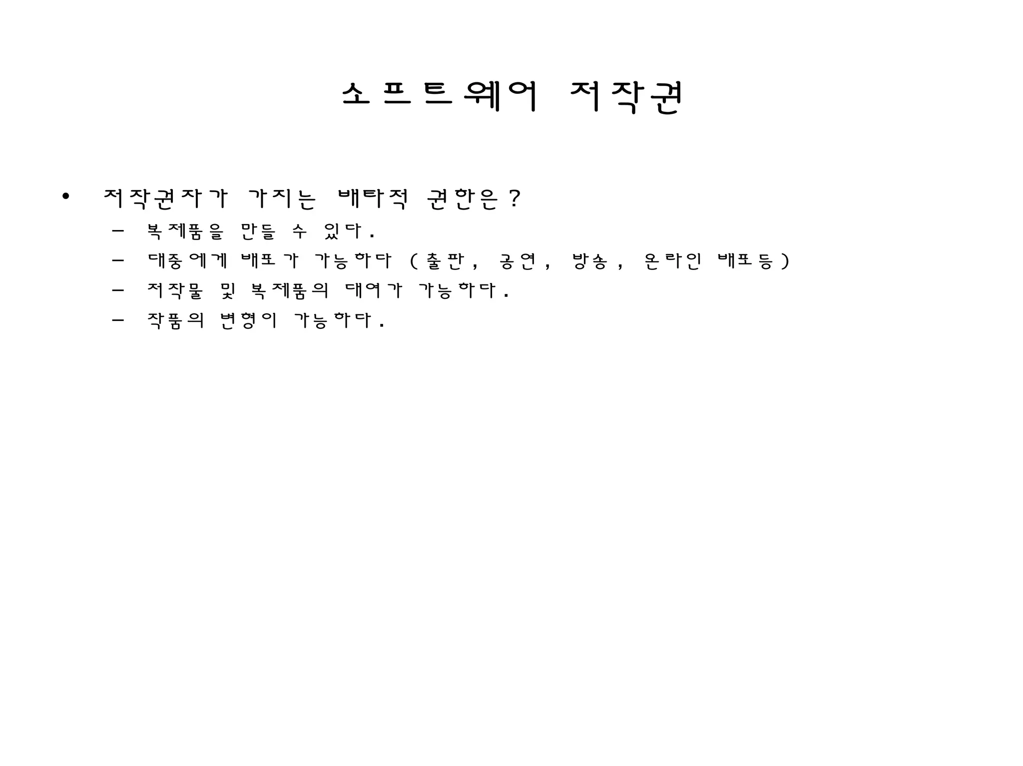 소프트웨어 저작권
• 저작권자가 가지는 배타적 권한은 ?
– 복제품을 만들 수 있다 .
– 대중에게 배포가 가능하다 ( 출판 , 공연 , 방송 , 온라인 배포등 )
– 저작물 및 복제품의 대여가 가능하다 .
– 작품의 변형이 가능하다 .
 