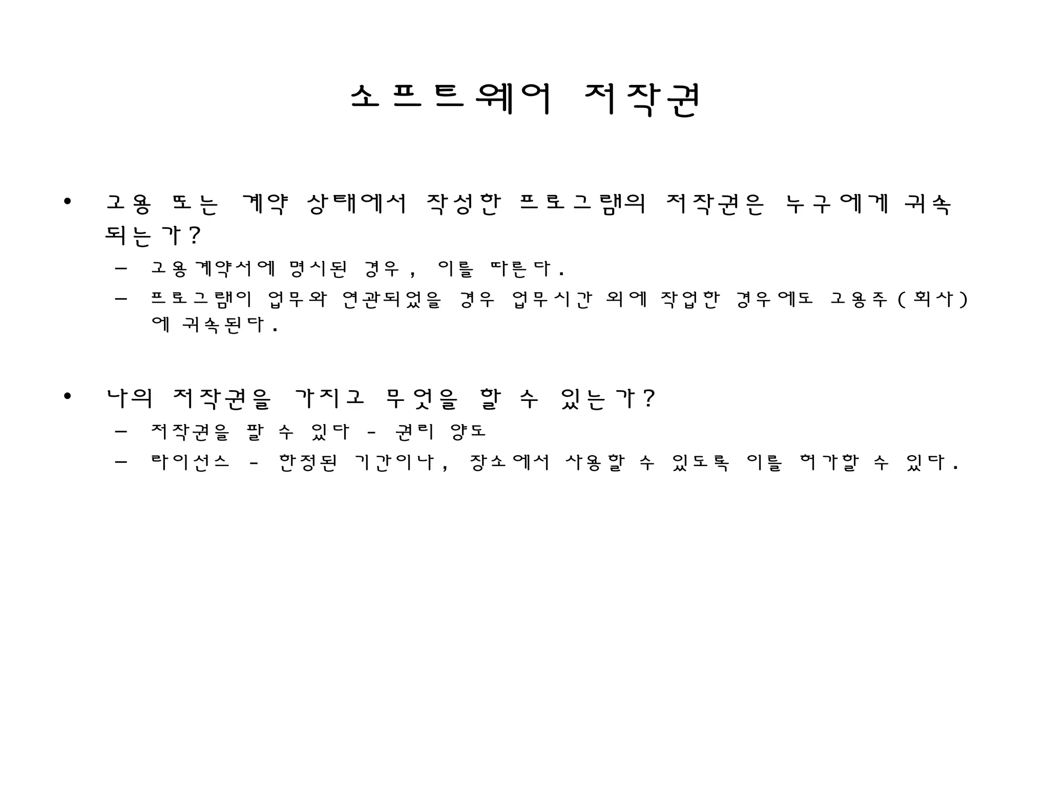 소프트웨어 저작권
• 고용 또는 계약 상태에서 작성한 프로그램의 저작권은 누구에게 귀속
되는가 ?
– 고용계약서에 명시된 경우 , 이를 따른다 .
– 프로그램이 업무와 연관되었을 경우 업무시간 외에 작업한 경우에도 고용주 ( 회사 )
에 귀속된다 .
• 나의 저작권을 가지고 무엇을 할 수 있는가 ?
– 저작권을 팔 수 있다 - 권리 양도
– 라이선스 - 한정된 기간이나 , 장소에서 사용할 수 있도록 이를 허가할 수 있다 .
 