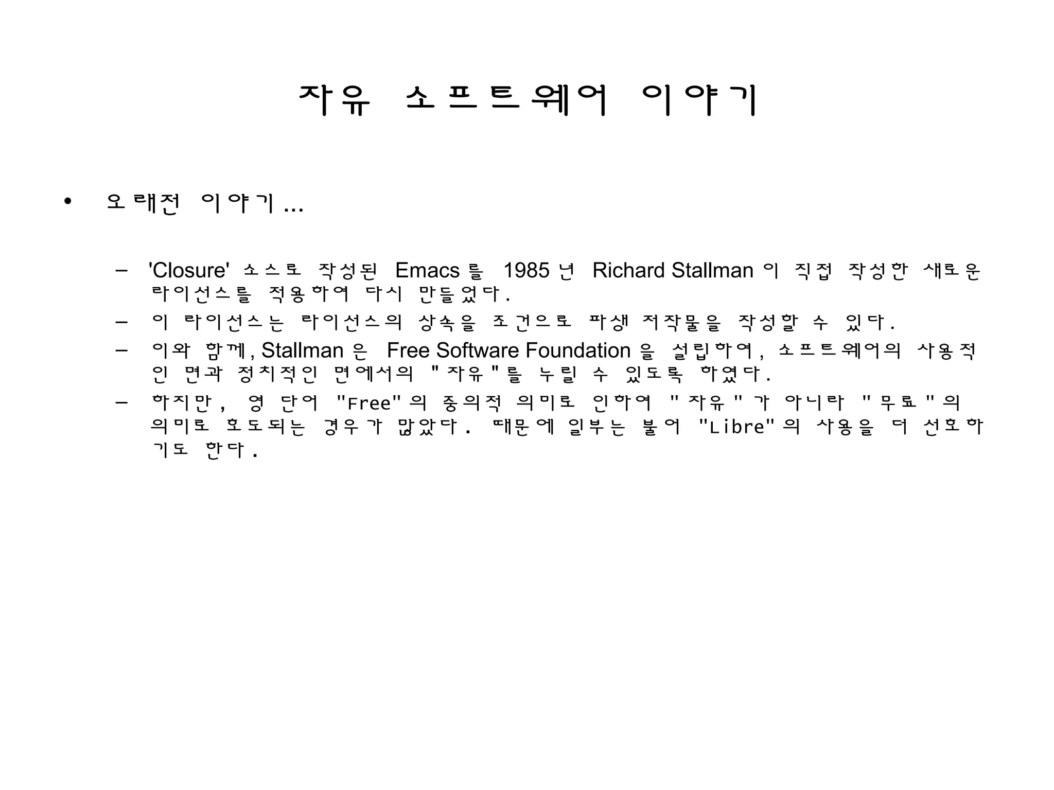자유 소프트웨어 이야기
• 오래전 이야기 ...
– 'Closure' 소스로 작성된 Emacs 를 1985 년 Richard Stallman 이 직접 작성한 새로운
라이선스를 적용하여 다시 만들었다 .
– 이 라이선스는 라이선스의 상속을 조건으로 파생 저작물을 작성할 수 있다 .
– 이와 함께 , Stallman 은 Free Software Foundation 을 설립하여 , 소프트웨어의 사용적
인 면과 정치적인 면에서의 " 자유 " 를 누릴 수 있도록 하였다 .
– 하지만 , 영 단어 "Free" 의 중의적 의미로 인하여 " 자유 " 가 아니라 " 무료 " 의
의미로 호도되는 경우가 많았다 . 때문에 일부는 불어 "Libre" 의 사용을 더 선호하
기도 한다 .
 
