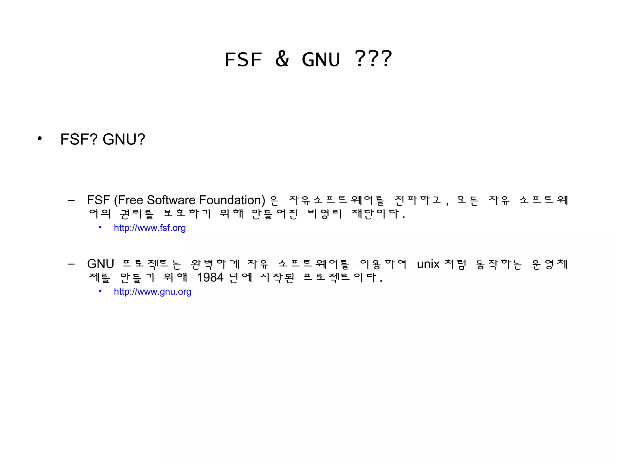 FSF & GNU ???
• FSF? GNU?
– FSF (Free Software Foundation) 은 자유소프트웨어를 전파하고 , 모든 자유 소프트웨
어의 권리를 보호하기 위해 만들어진 비영리 재단이다 .
• http://www.fsf.org
– GNU 프로젝트는 완벽하게 자유 소프트웨어를 이용하여 unix 처럼 동작하는 운영체
제를 만들기 위해 1984 년에 시작된 프로젝트이다 .
• http://www.gnu.org
 