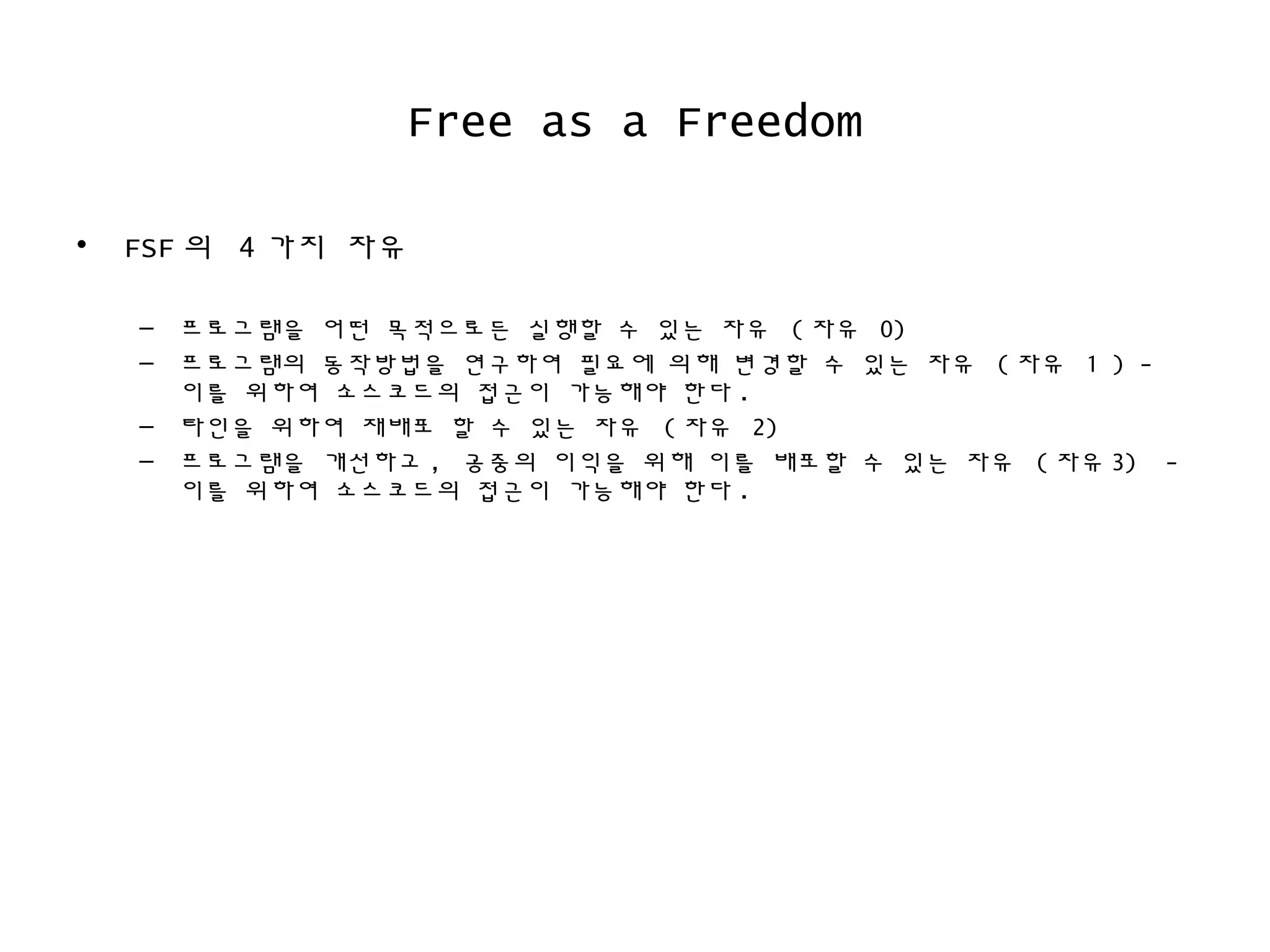 Free as a Freedom
• FSF 의 4 가지 자유
– 프로그램을 어떤 목적으로든 실행할 수 있는 자유 ( 자유 0)
– 프로그램의 동작방법을 연구하여 필요에 의해 변경할 수 있는 자유 ( 자유 1 ) -
이를 위하여 소스코드의 접근이 가능해야 한다 .
– 타인을 위하여 재배포 할 수 있는 자유 ( 자유 2)
– 프로그램을 개선하고 , 공중의 이익을 위해 이를 배포할 수 있는 자유 ( 자유 3) -
이를 위하여 소스코드의 접근이 가능해야 한다 .
 