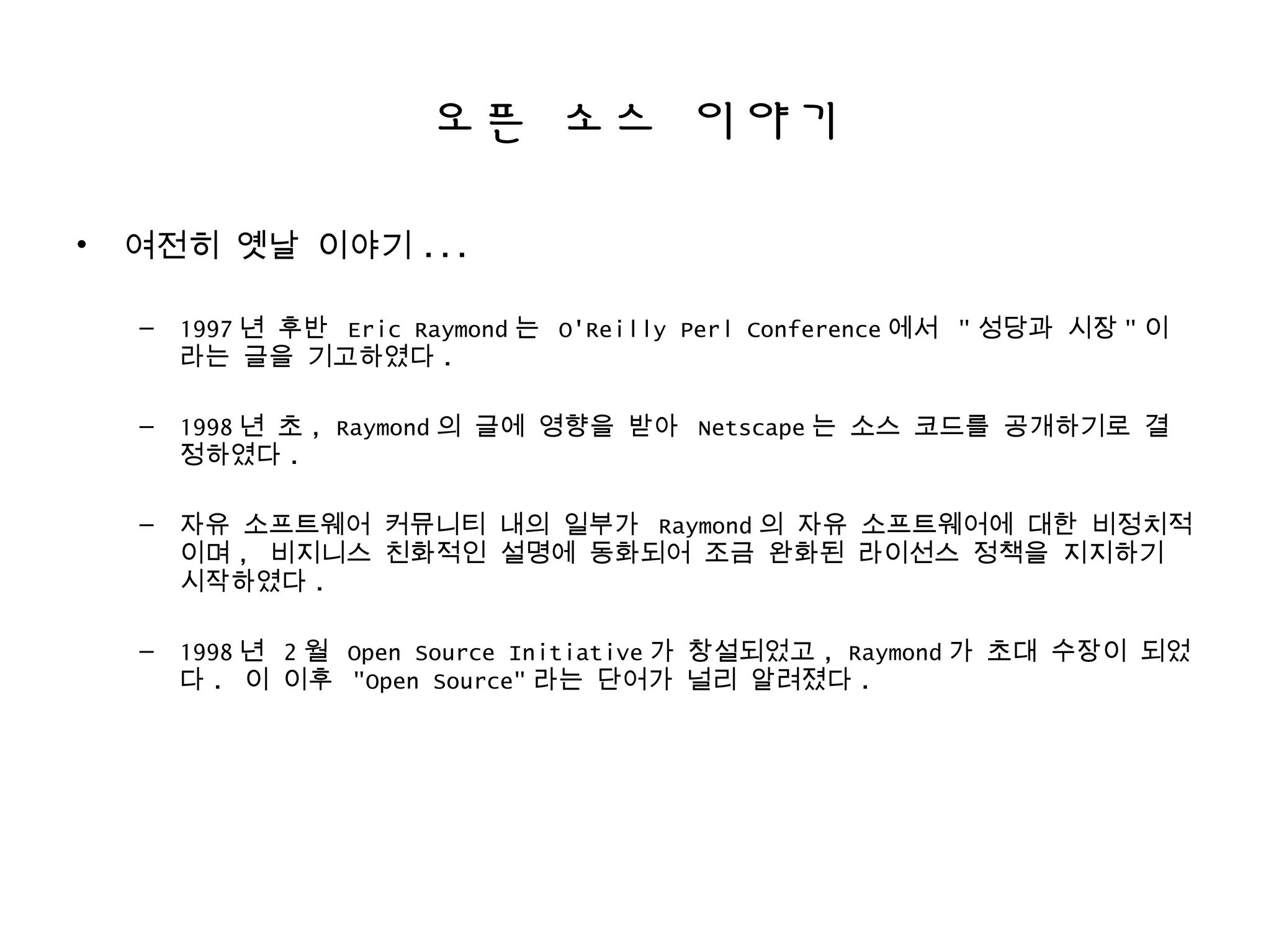 오픈 소스 이야기
• 여전히 옛날 이야기 ...
– 1997 년 후반 Eric Raymond 는 O'Reilly Perl Conference 에서 " 성당과 시장 " 이
라는 글을 기고하였다 .
– 1998 년 초 , Raymond 의 글에 영향을 받아 Netscape 는 소스 코드를 공개하기로 결
정하였다 .
– 자유 소프트웨어 커뮤니티 내의 일부가 Raymond 의 자유 소프트웨어에 대한 비정치적
이며 , 비지니스 친화적인 설명에 동화되어 조금 완화된 라이선스 정책을 지지하기
시작하였다 .
– 1998 년 2 월 Open Source Initiative 가 창설되었고 , Raymond 가 초대 수장이 되었
다 . 이 이후 "Open Source" 라는 단어가 널리 알려졌다 .
 