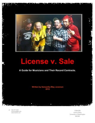 License v. Sale
                A Guide for Musicians and Their Record Contracts.




                           Written by Samantha May Juneman
                                         2012




ph   562.277.2700
     sjuneman@uw.edu
                                                                    COM 558
     www.Samlar.com                                               Law & Policy
                                                             University of Washington
                                                                      MCDM
 