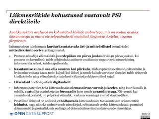 DATASUPPORTOPEN
Liikmesriikide kohustused vastavalt PSI
direktiivile
Avaliku sektori asutused on kohustatud kõikide andmetega, mis on seotud avalike
ülesannetega ja mis ei ole selgesõnaliselt mainitud järgnevas loetelus, tegema
järgnevat:
Informatsioon tuleb muuta korduvkasutatavaks äri- ja mitteärilistel eesmärkidel
mittediskrimineerivatel tingimustel.
• Protsess nõuab ja võimaldab juurdepääsu 20 päeva jooksul (või 40 päeva jooksul, kui
protsess on keeruline); tuleb põhjendada andmete avaldamise negatiivseid otsuseid ning
informeerida sellest, kuidas apelleerida.
• Kasutamise kulu ei saa olla suurem kui piirkulu, mida reprodutseerimine, edastamine ja
levitamine endaga kaasa toob; kulud (kui üldse) ja nende kulude arvutuse alustõed tuleb eelnevalt
kindlaks teha ning võimalusel ja vajadusel väljastada elektroonilisel kujul.
• Litsentsid tuleb väljastada digitaalselt.
• Informatsioon tuleb teha kättesaadavaks olemasolevas vormis ja keeles, ning kus võimalik ja
sobilik, avatud ja masinloetavas formaadis koos nende avaandmetega. Nii vormid kui
avaandmed peaksid, nii palju kui võimalik, vastama vormingu avatud standarditele.
• Praktiliste abinõud on olulised, et hõlbustada kättesaadavate taaskasutavate dokumentide
leidmist, nagu näiteks andmevarade nimekirjad, eelistatavalt veebis kättesaadavad; peamised
dokumendid ja portaalid, mis on lingitud detsentraliseeritud andmevarade nimekirjas.
Slide 12
 