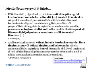 DATASUPPORTOPEN
Direktiiv 2013/37/EU ütleb...
• Kõik litsentsid […] peaksid […] määrama nii vähe piiranguid
korduvkasutamisele kui võimalik […]. Avatud litsentsid on
võrgus kättesaadavad, mis võimaldab neile laiaulatuslikumad
korduvkasutusõigused ilma tehnoloogiliste, rahaliste või
geograafiliste piiranguteta ja tuginedes avaandmete formaadile,
peaks see mängima olulist rolli selles punktis. Seetõttu peaksid
liikmesriigid julgustama kasutama avalikke avatud
litsentse […].
- Mõiste (26)
• Avaliku sektori asutused võivad lubada korduvkasutamist ilma
tingimusteta või võivad tingimused kehtestada, näiteks
andmete allikale, vajaduse korral litsentside abil. Need tingimused
ei tohi põhjendamatult piirata taaskasutamise võimalusi ja neid ei
tohiks kasutada konkurentsi piiramise eesmärgil.
- Artikkel 8, paragrahv 1
Slide 13
Vaata lisaks:
http://www.slideshare.net/OpenDataSupport/th
e-psi-directive-and-open-government-data
 