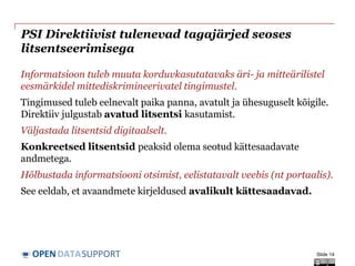 DATASUPPORTOPEN
PSI Direktiivist tulenevad tagajärjed seoses
litsentseerimisega
Informatsioon tuleb muuta korduvkasutatavaks äri- ja mitteärilistel
eesmärkidel mittediskrimineerivatel tingimustel.
Tingimused tuleb eelnevalt paika panna, avatult ja ühesuguselt kõigile.
Direktiiv julgustab avatud litsentsi kasutamist.
Väljastada litsentsid digitaalselt.
Konkreetsed litsentsid peaksid olema seotud kättesaadavate
andmetega.
Hõlbustada informatsiooni otsimist, eelistatavalt veebis (nt portaalis).
See eeldab, et avaandmete kirjeldused avalikult kättesaadavad.
Slide 14
 