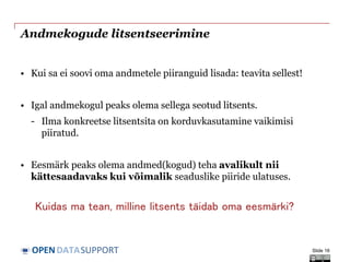 DATASUPPORTOPEN
Andmekogude litsentseerimine
• Kui sa ei soovi oma andmetele piiranguid lisada: teavita sellest!
• Igal andmekogul peaks olema sellega seotud litsents.
- Ilma konkreetse litsentsita on korduvkasutamine vaikimisi
piiratud.
• Eesmärk peaks olema andmed(kogud) teha avalikult nii
kättesaadavaks kui võimalik seaduslike piiride ulatuses.
Slide 16
Kuidas ma tean, milline litsents täidab oma eesmärki?
 