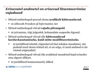 DATASUPPORTOPEN
Erinevatel andmetel on erinevad litsentseerimise
vajadused
• Mõned andmekogud peavad olema avalikult kättesaadavad.
 nt sõltuvalt Freedom of Information Act
• Mõned andmekogud võivad vajada piiranguid.
 nt privaatsus, riigi julgeolek, kolmandate osapoolte õigused.
• Mõned andmekogud võivad olla kättesaadavad
korduvkasutamiseks, kuid mitte modifitseerimiseks.
 nt juriidilised tekstid, riigieelarved (kui tehakse muudatusi, siis
peaksid need olema tehtud nii, et on selge, et need andmed ei ole
võetud originaalist)
• Mõned andmekogud võivad olla avaldatud muudetud kujul erinedes
oma algsest allikast.
 nt juriidilised kommentaarid, tõlked
Slide 17
 