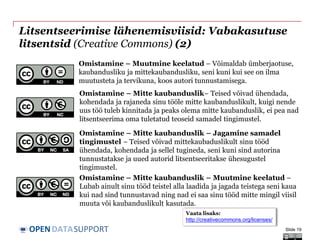 DATASUPPORTOPEN
Litsentseerimise lähenemisviisid: Vabakasutuse
litsentsid (Creative Commons) (2)
Slide 19
Omistamine – Mitte kaubanduslik – Jagamine samadel
tingimustel – Teised võivad mittekaubaduslikult sinu tööd
ühendada, kohendada ja sellel tugineda, seni kuni sind autorina
tunnustatakse ja uued autorid litsentseeritakse ühesugustel
tingimustel.
Omistamine – Muutmine keelatud – Võimaldab ümberjaotuse,
kaubandusliku ja mittekaubandusliku, seni kuni kui see on ilma
muutusteta ja tervikuna, koos autori tunnustamisega.
Omistamine – Mitte kaubanduslik– Teised võivad ühendada,
kohendada ja rajaneda sinu tööle mitte kaubanduslikult, kuigi nende
uus töö tuleb kinnitada ja peaks olema mitte kaubanduslik, ei pea nad
litsentseerima oma tuletatud teoseid samadel tingimustel.
Omistamine – Mitte kaubanduslik – Muutmine keelatud –
Lubab ainult sinu tööd teistel alla laadida ja jagada teistega seni kaua
kui nad sind tunnustavad ning nad ei saa sinu tööd mitte mingil viisil
muuta või kaubanduslikult kasutada.
Vaata lisaks:
http://creativecommons.org/licenses/
 