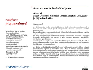 DATASUPPORTOPEN
See ettekanne on loodud PwC poolt
Autorid:
Makx Dekkers, Nikolaos Loutas, Michiel De Keyzer
ja Stijn Goedertier
Esitluse
metaandmed
Slaid 2
Avaandmete tugi on loodud
Euroopa Komisjoni
poolt SMART 2012/0107 ‘Lot 2
alusel: Teenuste osutamine
andmete avaldamiseks,
juurdepääsu loomiseks,
avalikele andmetele
juurdepääsuks ja
taaskasutamiseks Euroopa Liidu
lõikes läbi olemasolevate
avaandmete portaalide
(Leping nr. 30-CE-
0530965/00-17).
© 2014 Euroopa Komisjon
Täpsustused
1. Esitluses välja toodud seisukohad kuuluvad ainult esitluse koostanud autoritele ja
neid ei või mitte mingil juhul interpreteerida Euroopa Komisjoni ametlike
seisukohtadena.
Euroopa Komisjon ei taga presentatsioonis välja toodud informatsiooni täpsust, ega võta
vastutust selle kasutamise eest.
Iga viide presentatsioonis spetsiifilisele tootele, täpsustusele, protsessile, teenusele,
ärinimele, kaubamärgile või tootjale ei viita Euroopa Komisjoni heakskiidule,
soovitustele, ega eelistustele.
Autorite poolt on hangitud kõik vajalikud load käsikirjade, illustratsioonide, kaartide ja
graafikute kasutamiseks, kui just autor või tema seaduslik esindaja ei oma juba antud
intellektuaalse vara kasutusõigust.
2. Esitlus on hoolikalt koostatud PwC poolt, kuid puudub garantii esitluses esitatud
informatsiooni täpsuse ja täielikkuse osas. PwC ei vastuta esitluses esitatud
informatsiooni põhjal tehtud otsuste tagajärgede, ega muu kahju eest. Presentatsioonis
esitatud informatsioon on üldist laadi ja mõeldud ainult üldise huvi kohta juhtnööride
andmiseks. Esitlus ei asenda mitte ühegi küsimuse korral antavat professionaalset nõu.
Ükski esitluse lugeja ei tohiks langetada otsuseid esitluses sisalduvate andmete põhjal
vastava professionaalse nõu küsimiseta.
 