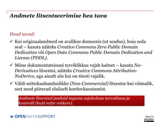 DATASUPPORTOPEN
Andmete litsentseerimise hea tava
Head tavad:
 Kui originaalandmed on avalikus domeenis (nt seadus), hoia seda
seal – kasuta näiteks Creative Commons Zero Public Domain
Dedication või Open Data Commons Public Domain Dedication and
License (PDDL).
 Mõne dokumentatsiooni terviklikkus vajab kaitset – kasuta No-
Derivatives litsentsi, näiteks Creative Commons Attribution-
NoDerivs, aga ainult siis kui on tõesti vajalik.
 Väldi mittekaubanduslikke (Non-Commercial) litsentse kui võimalik,
sest need piiravad oluliselt korduvkasutamist.
Slide 20
Andmete litsentsid peaksid tagama asjakohase turvalisuse ja
kontrolli (kuid mitte rohkem).
 