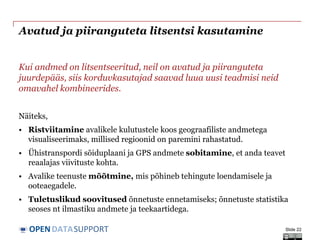 DATASUPPORTOPEN
Avatud ja piiranguteta litsentsi kasutamine
Kui andmed on litsentseeritud, neil on avatud ja piiranguteta
juurdepääs, siis korduvkasutajad saavad luua uusi teadmisi neid
omavahel kombineerides.
Näiteks,
• Ristviitamine avalikele kulutustele koos geograafiliste andmetega
visualiseerimaks, millised regioonid on paremini rahastatud.
• Ühistranspordi sõiduplaani ja GPS andmete sobitamine, et anda teavet
reaalajas viivituste kohta.
• Avalike teenuste mõõtmine, mis põhineb tehingute loendamisele ja
ooteaegadele.
• Tuletuslikud soovitused õnnetuste ennetamiseks; õnnetuste statistika
seoses nt ilmastiku andmete ja teekaartidega.
Slide 22
 