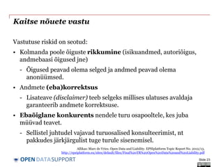 DATASUPPORTOPEN
Kaitse nõuete vastu
Vastutuse riskid on seotud:
• Kolmanda poole õiguste rikkumine (isikuandmed, autoriõigus,
andmebaasi õigused jne)
- Õigused peavad olema selged ja andmed peavad olema
anonüümsed.
• Andmete (eba)korrektsus
- Lisateave (disclaimer) teeb selgeks millises ulatuses avaldaja
garanteerib andmete korrektsuse.
• Ebaõiglane konkurents nendele turu osapooltele, kes juba
müüvad teavet.
- Sellistel juhtudel vajavad turuosalised konsulteerimist, nt
pakkudes järkjärgulist tuge turule sisenemisel.
Slide 23
Allikas: Marc de Vries. Open Data and Liability. EPSIplatform Topic Report No. 2012/13.
http://epsiplatform.eu/sites/default/files/Final%20TR%20Open%20Data%20and%20Liability.pdf
 