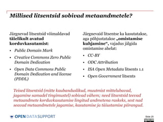 DATASUPPORTOPEN
Millised litsentsid sobivad metaandmetele?
Järgnevad litsentsid võimaldavad
täielikult avatud
korduvkasutamist:
• Public Domain Mark
• Creative Commons Zero Public
Domain Dedication
• Open Data Commons Public
Domain Dedication and license
(PDDL)
Järgnevaid litsentse ka kasutatakse,
aga põhjustatakse „omistamise
kuhjamine“, vajadus jälgida
omistamise ahelat:
• CC-BY
• ODC Attribution
• ISA Open Metadata litsents 1.1
• Open Government litsents
Slide 25
Teised litsentsid (mitte kaubanduslikud, muutmist mittelubavad,
jagamine samadel tingimustel) sobivad vähem; need litsentsid teevad
metaandmete korduvkasutamise lingitud andmetena raskeks, sest nad
seavad metaandmetele jagamise, kasutamise ja täiustamise piirangud.
 