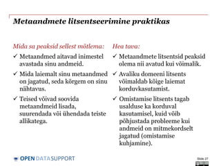 DATASUPPORTOPEN
Metaandmete litsentseerimine praktikas
Mida sa peaksid sellest mõtlema:
 Metaandmed aitavad inimestel
avastada sinu andmeid.
 Mida laiemalt sinu metaandmed
on jagatud, seda kõrgem on sinu
nähtavus.
 Teised võivad soovida
metaandmeid lisada,
suurendada või ühendada teiste
allikatega.
Hea tava:
 Metaandmete litsentsid peaksid
olema nii avatud kui võimalik.
 Avaliku domeeni litsents
võimaldab kõige laiemat
korduvkasutamist.
 Omistamise litsents tagab
usalduse ka korduval
kasutamisel, kuid võib
põhjustada probleeme kui
andmeid on mitmekordselt
jagatud (omistamise
kuhjamine).
Slide 27
 