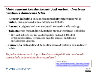 DATASUPPORTOPEN
Mida saavad korduvkasutajad metaandmetega
avalikus domeenis teha
• Kopeeri ja hõlma enda metaandmed otsingumootoris ja
viited, mis suunavad sinu andmete asukohale.
• Paranda originaalsed metaandmeid kui nad sisaldavad vigu.
• Täiusta enda metaandmeid, näiteks muuda tekstiread linkideks.
 See saab juhtuda siis kui korduvkasutaja on teadlik URIdest
organisatsioonides, teemades ja muudes asjades, millele sinu
metaandmed viitavad.
• Suurenda metaandmeid, tehes täiendavaid väiteid enda andmete
kohta.
Kogudes metaandmeid tagasi korduvkasutajatelt, siis on võimalik
suurendada enda metaandmete kvaliteeti.
Slide 29
Vaata lisaks:
http://www.slideshare.net/OpenDataSupport/pr
omoting-the-reuse-of-open-data-through-odip
 