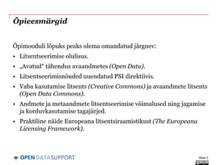 DATASUPPORTOPEN
Õpieesmärgid
Õpimooduli lõpuks peaks olema omandatud järgnev:
• Litsentseerimise olulisus.
• „Avatud“ tähendus avaandmetes (Open Data).
• Litsentseerimisnõuded uuendatud PSI direktiivis.
• Vaba kasutamise litsents (Creative Commons) ja avaandmete litsents
(Open Data Commons).
• Andmete ja metaandmete litsentseerimise võimalused ning jagamise
ja korduvkasutamise tagajärjed.
• Praktiline näide Europeana litsentsiraamistikust (The Europeana
Licensing Framework).
Slaid 3
 