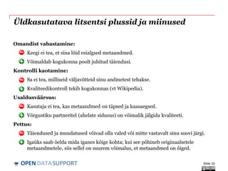 DATASUPPORTOPEN
Üldkasutatava litsentsi plussid ja miinused
Omandist vabastamine:
o Keegi ei tea, et sina lõid esialgsed metaandmed.
o Võimaldab kogukonna poolt juhitud täiendusi.
Kontrolli kaotamine:
o Sa ei tea, milliseid väljavõtteid sinu andmetest tehakse.
o Kvaliteedikontroll tekib kogukonnas (vt Wikipedia).
Usaldusväärsus:
o Kasutaja ei tea, kas metaandmed on täpsed ja kaasaegsed.
o Võrgustiku partneritel (ahelate sidusus) on võimalik jälgida kvaliteeti.
Pettus:
o Täiendused ja muudatused võivad olla valed või mitte vastavalt sinu soovi järgi.
o Igaüks saab öelda mida iganes kõige kohta; kui see põhineb originaalsetele
metaandmetele, siis sellel on suurem võimalus, et metaandmed on õiged.
Slide 32
 