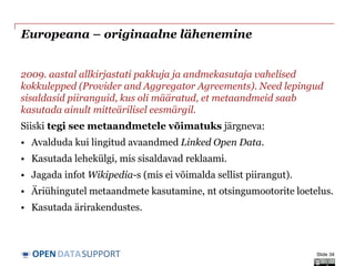DATASUPPORTOPEN
Europeana – originaalne lähenemine
2009. aastal allkirjastati pakkuja ja andmekasutaja vahelised
kokkulepped (Provider and Aggregator Agreements). Need lepingud
sisaldasid piiranguid, kus oli määratud, et metaandmeid saab
kasutada ainult mitteärilisel eesmärgil.
Siiski tegi see metaandmetele võimatuks järgneva:
• Avalduda kui lingitud avaandmed Linked Open Data.
• Kasutada lehekülgi, mis sisaldavad reklaami.
• Jagada infot Wikipedia-s (mis ei võimalda sellist piirangut).
• Äriühingutel metaandmete kasutamine, nt otsingumootorite loetelus.
• Kasutada ärirakendustes.
Slide 34
 