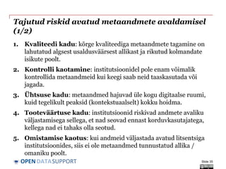 DATASUPPORTOPEN
Tajutud riskid avatud metaandmete avaldamisel
(1/2)
1. Kvaliteedi kadu: kõrge kvaliteediga metaandmete tagamine on
lahutatud algsest usaldusväärsest allikast ja rikutud kolmandate
isikute poolt.
2. Kontrolli kaotamine: institutsioonidel pole enam võimalik
kontrollida metaandmeid kui keegi saab neid taaskasutada või
jagada.
3. Ühtsuse kadu: metaandmed hajuvad üle kogu digitaalse ruumi,
kuid tegelikult peaksid (kontekstuaalselt) kokku hoidma.
4. Tooteväärtuse kadu: institutsioonid riskivad andmete avaliku
väljastamisega sellega, et nad seovad ennast korduvkasutajatega,
kellega nad ei tahaks olla seotud.
5. Omistamise kaotus: kui andmeid väljastada avatud litsentsiga
institutsioonides, siis ei ole metaandmed tunnustatud allika /
omaniku poolt.
Slide 35
 
