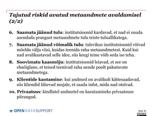 DATASUPPORTOPEN
Tajutud riskid avatud metaandmete avaldamisel
(2/2)
6. Saamata jäänud tulu: institutsioonid kardavad, et nad ei suuda
asendada praegust metaandmete tulu teiste tuluallikatega.
7. Saamata jäänud võimalik tulu: tulevikus institutsioonid võivad
mõelda välja viisi, kuidas teenida raha metaandmetest. Kuid kui
nad avalikustavad selle idee, siis keegi teine võib seda ise teha.
8. Soovimatu kaasmõju: institutsioonid leiavad, et see on
ebaõiglane, et teised teenivad raha nende poolt pakutavate
metaandmetega.
9. Klientide kaotamine: kui andmed on avalikult kättesaadavad,
siis kliendid lähevad mujale, et saada infot, mida nad otsivad.
10. Privaatsus: kindlatel andmetel on kasutamiseks privaatsuse
piirangud.
Slide 36
 
