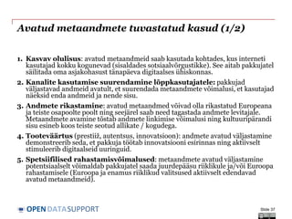 DATASUPPORTOPEN
Avatud metaandmete tuvastatud kasud (1/2)
1. Kasvav olulisus: avatud metaandmeid saab kasutada kohtades, kus interneti
kasutajad kokku kogunevad (sisaldades sotsiaalvõrgustikke). See aitab pakkujatel
säilitada oma asjakohasust tänapäeva digitaalses ühiskonnas.
2. Kanalite kasutamise suurendamine lõppkasutajatele: pakkujad
väljastavad andmeid avatult, et suurendada metaandmete võimalusi, et kasutajad
näeksid enda andmeid ja nende sisu.
3. Andmete rikastamine: avatud metaandmed võivad olla rikastatud Europeana
ja teiste osapoolte poolt ning seejärel saab need tagastada andmete levitajale.
Metaandmete avamine tõstab andmete linkimise võimalusi ning kultuuripärandi
sisu esineb koos teiste seotud allikate / kogudega.
4. Tooteväärtus (prestiiž, autentsus, innovatsioon): andmete avatud väljastamine
demonstreerib seda, et pakkuja töötab innovatsiooni esirinnas ning aktiivselt
stimuleerib digitaalseid uuringuid.
5. Spetsiifilised rahastamisvõimalused: metaandmete avatud väljastamine
potentsiaalselt võimaldab pakkujatel saada juurdepääsu riiklikule ja/või Euroopa
rahastamisele (Euroopa ja enamus riiklikud valitsused aktiivselt edendavad
avatud metaandmeid).
Slide 37
 