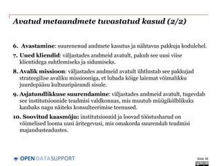 DATASUPPORTOPEN
Avatud metaandmete tuvastatud kasud (2/2)
6. Avastamine: suurenenud andmete kasutus ja nähtavus pakkuja kodulehel.
7. Uued kliendid: väljastades andmeid avatult, pakub see uusi viise
klientidega suhtlemiseks ja sidumiseks.
8. Avalik missioon: väljastades andmeid avatult ühtlustab see pakkujad
strateegilise avaliku missiooniga, et lubada kõige laiemat võimalikku
juurdepääsu kultuuripärandi sisule.
9. Asjatundlikkuse suurendamine: väljastades andmeid avatult, tugevdab
see institutsioonide teadmisi valdkonnas, mis muutub müügikõlblikuks
kaubaks nagu näiteks konsulteerimise teenused.
10. Soovitud kaasmõju: institutsioonid ja loovad tööstusharud on
võimelised looma uusi äritegevusi, mis omakorda suurendab teadmisi
majandusteadustes.
Slide 38
 