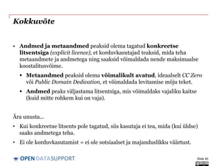 DATASUPPORTOPEN
Kokkuvõte
• Andmed ja metaandmed peaksid olema tagatud konkreetse
litsentsiga (explicit licence), et korduvkasutajad teaksid, mida teha
metaandmete ja andmetega ning saaksid võimaldada nende maksimaalse
koostalitusvõime.
 Metaandmed peaksid olema võimalikult avatud, ideaalselt CC Zero
või Public Domain Dedication, et võimaldada levitamise mõju teket.
 Andmed peaks väljastama litsentsiga, mis võimaldaks vajaliku kaitse
(kuid mitte rohkem kui on vaja).
Ära unusta...
• Kui konkreetne litsents pole tagatud, siis kasutaja ei tea, mida (kui üldse)
saaks andmetega teha.
• Ei ole korduvkasutamist = ei ole sotsiaalset ja majanduslikku väärtust.
Slide 40
 
