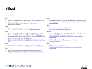 DATASUPPORTOPEN
Viited
Lk 9:
• The Open Knowledge Foundation. Open Definition. http://opendefinition.org/
• The Open Knowledge Foundation. Open Data - An Introduction.
http://okfn.org/opendata/
Lk 10:
• LOD Around The Clock (LATC). 5 ★ Open Data. http://5stardata.info/
Lk 12:
• Directive 2013/37/EU of the European Parliament and of the Council amending
Directive 2003/98/EC on the reuse of public sector information. http://eur-
lex.europa.eu/LexUriServ/LexUriServ.do?uri=OJ:L:2013:175:0001:0008:EN:PDF
• European Commission. Revision of the PSI Directive.
http://ec.europa.eu/information_society/policy/psi/revision_directive/index_en.
htm
Lk 18:
• Creative Commons. About the licenses. http://creativecommons.org/licenses/
Lk 21:
• (UK) National Archives. Government license for public sector information.
http://www.nationalarchives.gov.uk/doc/open-government-licence/version/2/
Lk 23:
• Marc de Vries. Open Data and Liability. EPSIplatform Topic Report No. 2012/13.
http://epsiplatform.eu/sites/default/files/Final%20TR%20Open%20Data%20an
d%20Liability.pdf
Lk 26:
• Discovery. Discovery Open Metadata Principles.
http://discovery.ac.uk/businesscase/principles/
Lk 33-38:
• Europeana. The Problem of the Yellow Milkmaid: A Business Model Perspective
on Open Metadata. White Paper No.2. November 2011.
http://pro.europeana.eu/documents/858566/2cbf1f78-e036-4088-af25-
94684ff90dc5
• Jill Cousins. Europeana. Data Exchange Agreements. May 2011.
http://bit.ly/14Hwe5D
Lk 39:
• The Europeana Licensing Framework.
http://pro.europeana.eu/documents/858566/7f14c82a-f76c-4f4f-b8a7-
600d2168a73d
Slide 43
 