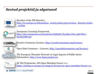 DATASUPPORTOPEN
Seotud projektid ja algatused
Revision of the PSI Directive,
http://ec.europa.eu/information_society/policy/psi/revision_directive/index
_en.htm
Europeana Licensing Framework,
http://pro.europeana.eu/documents/858566/7f14c82a-f76c-4f4f-b8a7-
600d2168a73d
Creative Commons Licenses, http://creativecommons.org/licenses/
Open Data Commons – Licenses, http://opendatacommons.org/licenses/
The European Thematic Network on Legal Aspects of Public Sector
Information, http://www.lapsi-project.eu/
EC ISA Programme, ISA Open Metadata licence v1.1.
https://joinup.ec.europa.eu/category/license/isa-open-metadata-license-v11
Slide 45
 