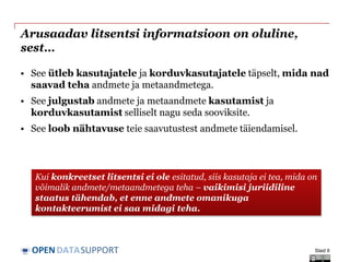 DATASUPPORTOPEN
Arusaadav litsentsi informatsioon on oluline,
sest…
• See ütleb kasutajatele ja korduvkasutajatele täpselt, mida nad
saavad teha andmete ja metaandmetega.
• See julgustab andmete ja metaandmete kasutamist ja
korduvkasutamist selliselt nagu seda sooviksite.
• See loob nähtavuse teie saavutustest andmete täiendamisel.
Slaid 6
Kui konkreetset litsentsi ei ole esitatud, siis kasutaja ei tea, mida on
võimalik andmete/metaandmetega teha – vaikimisi juriidiline
staatus tähendab, et enne andmete omanikuga
kontakteerumist ei saa midagi teha.
 