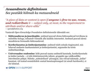 DATASUPPORTOPEN
Avaandmete definitsioon
See peatükk hõlmab ka metaandmeid
“A piece of data or content is open if anyone is free to use, reuse,
and redistribute it — subject only, at most, to the requirement to
attribute and/or share-alike”
-- opendefinition.org
Vastavalt Open Knowledge Foundation definitsioonile tähendab see:
• Kättesaadavus ja juurdepääs: andmed peavad olema kättesaadavad tervikuna ja
mõistliku kuluga, eelisatult võimalik alla laadida internetist. Andmed peavad olema
muudetavas formaadis kättesaadavad.
• Korduvkasutus ja ümberjaotamine: andmed tuleb esitada tingimustel, mis
lubavad andmete taaskasutamist ja ümberjaotamist, segunedes ka teiste
andmebaasidega.
• Universaalne osalemine: kõik peavad saama andmeid kasutada, korduvkasutada
ja ümber jaotada – ei tohi diskrimineerida isikute, gruppide ega valdkondlike
ettevõtmiste põhjal. Näiteks „mitteärilised“ piirangud, mis võivad takistada „ärilist“
kasutust, või teatud eesmärkidele seatud kasutuspiirangud (nt ainult haridusele), ei
ole lubatud.
Slaid 9
 