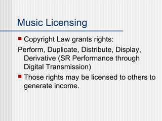 Music Licensing
 Copyright Law grants rights:
Perform, Duplicate, Distribute, Display,
Derivative (SR Performance through
Digital Transmission)
 Those rights may be licensed to others to
generate income.
 