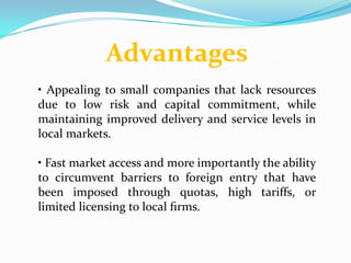 Advantages
• Appealing to small companies that lack resources
due to low risk and capital commitment, while
maintaining improved delivery and service levels in
local markets.

• Fast market access and more importantly the ability
to circumvent barriers to foreign entry that have
been imposed through quotas, high tariffs, or
limited licensing to local ﬁrms.
 