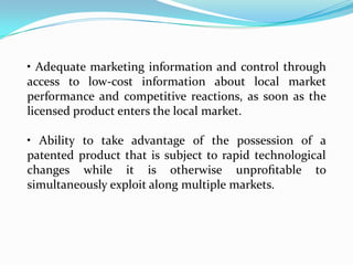 • Adequate marketing information and control through
access to low-cost information about local market
performance and competitive reactions, as soon as the
licensed product enters the local market.

• Ability to take advantage of the possession of a
patented product that is subject to rapid technological
changes while it is otherwise unproﬁtable to
simultaneously exploit along multiple markets.
 