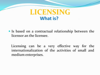 LICENSING
                    What is?

 Is based on a contractual relationship between the
 licensor an the licensee.

 Licensing can be a very effective way for the
 internationalization of the activities of small and
 medium enterprises.
 