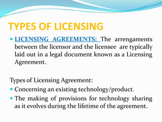 TYPES OF LICENSING
 LICENSING AGREEMENTS: The arrengaments
  between the licensor and the licensee are typically
  laid out in a legal document known as a Licensing
  Agreement.

Types of Licensing Agreement:
 Concerning an existing technology/product.
 The making of provisions for technology sharing
  as it evolves during the lifetime of the agreement.
 