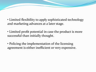 • Limited ﬂexibility to apply sophisticated technology
and marketing advances at a later stage.

• Limited proﬁt potential in case the product is more
successful than initially thought.

• Policing the implementation of the licensing
agreement is either inefﬁcient or very expensive.
 