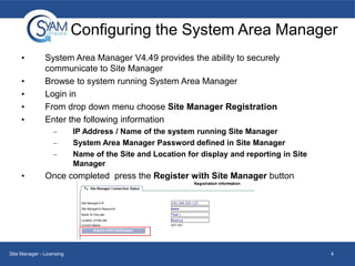 Configuring the System Area Manager
•
•
•
•
•

System Area Manager V4.49 provides the ability to securely
communicate to Site Manager
Browse to system running System Area Manager
Login in
From drop down menu choose Site Manager Registration
Enter the following information
–
–
–

•

IP Address / Name of the system running Site Manager
System Area Manager Password defined in Site Manager
Name of the Site and Location for display and reporting in Site
Manager

Once completed press the Register with Site Manager button

Site Manager - Licensing

4

 