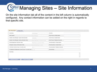 Managing Sites – Site Information
On the site information tab all of the content in the left column is automatically
configured. Any contact information can be added on the right in regards to
that specific site.

Site Manager - Licensing

7

 