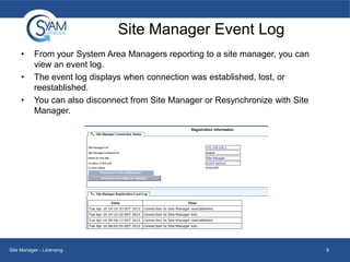 Site Manager Event Log
•
•
•

From your System Area Managers reporting to a site manager, you can
view an event log.
The event log displays when connection was established, lost, or
reestablished.
You can also disconnect from Site Manager or Resynchronize with Site
Manager.

Site Manager - Licensing

9

 