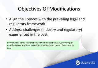 Objec)ves	
  Of	
  Modiﬁca)ons	
  
•  Align	
  the	
  licences	
  with	
  the	
  prevailing	
  legal	
  and	
  
regulatory	
  framework	
  
•  Address	
  challenges	
  (industry	
  and	
  regulatory)	
  
experienced	
  in	
  the	
  past	
  
Sec)on	
  82	
  of	
  Kenya	
  Informa)on	
  and	
  Communica)ons	
  Act,	
  providing	
  for	
  
modiﬁca)on	
  of	
  any	
  licence	
  condi)ons	
  issued	
  under	
  the	
  Act	
  from	
  )me	
  to	
  
)me	
  	
  
 
