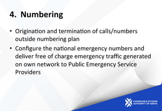4.  Numbering	
  
•  Origina)on	
  and	
  termina)on	
  of	
  calls/numbers	
  
outside	
  numbering	
  plan	
  	
  
•  Conﬁgure	
  the	
  na)onal	
  emergency	
  numbers	
  and	
  
deliver	
  free	
  of	
  charge	
  emergency	
  traﬃc	
  generated	
  
on	
  own	
  network	
  to	
  Public	
  Emergency	
  Service	
  
Providers	
  	
  
 