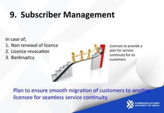 9.  Subscriber	
  Management	
  
Plan	
  to	
  ensure	
  smooth	
  migra)on	
  of	
  customers	
  to	
  another	
  
licensee	
  for	
  seamless	
  service	
  con)nuity	
  	
  
	
  
	
  
In	
  case	
  of;	
  
1.  Non	
  renewal	
  of	
  licence	
  
2.  Licence	
  revoca)on	
  
3.  Bankruptcy	
  
	
  
	
  
	
  
	
  
Licensee	
  to	
  provide	
  a	
  
plan	
  for	
  service	
  
con)nuity	
  for	
  its	
  
customers	
  
	
  
 