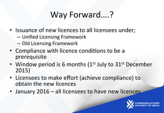 Way	
  Forward….?	
  
•  Issuance	
  of	
  new	
  licences	
  to	
  all	
  licensees	
  under;	
  
–  Uniﬁed	
  Licensing	
  Framework	
  
–  Old	
  Licensing	
  Framework	
  	
  
•  Compliance	
  with	
  licence	
  condi)ons	
  to	
  be	
  a	
  
prerequisite	
  
•  Window	
  period	
  is	
  6	
  months	
  (1st	
  July	
  to	
  31st	
  December	
  
2015)	
  
•  Licensees	
  to	
  make	
  eﬀort	
  (achieve	
  compliance)	
  to	
  
obtain	
  the	
  new	
  licences	
  
•  January	
  2016	
  –	
  all	
  licensees	
  to	
  have	
  new	
  licences	
  
 