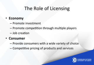 The	
  Role	
  of	
  Licensing	
  
•  Economy	
  
– Promote	
  investment	
  
– Promote	
  compe))on	
  through	
  mul)ple	
  players	
  
– Job	
  crea)on	
  
•  Consumer	
  
– Provide	
  consumers	
  with	
  a	
  wide	
  variety	
  of	
  choice	
  	
  
– Compe))ve	
  pricing	
  of	
  products	
  and	
  services	
  
 