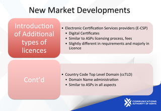 New	
  Market	
  Developments	
  	
  
•  Electronic	
  Cer)ﬁca)on	
  Services	
  providers	
  (E-­‐CSP)	
  
•  Digital	
  Cer)ﬁcates	
  
•  Similar	
  to	
  ASPs	
  licensing	
  process,	
  fees	
  
•  Slightly	
  diﬀerent	
  in	
  requirements	
  and	
  majorly	
  in	
  
Licence	
  
Introduc)on	
  
of	
  Addi)onal	
  
types	
  of	
  
licences	
  
•  Country	
  Code	
  Top	
  Level	
  Domain	
  (ccTLD)	
  
•  Domain	
  Name	
  administra)on	
  
•  Similar	
  to	
  ASPs	
  in	
  all	
  aspects	
  	
  
Cont’d	
  
 